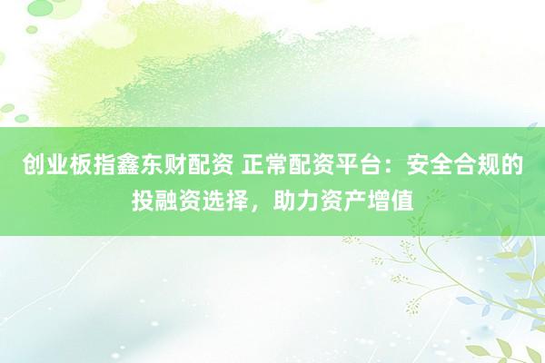 创业板指鑫东财配资 正常配资平台：安全合规的投融资选择，助力资产增值