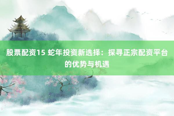 股票配资15 蛇年投资新选择：探寻正宗配资平台的优势与机遇