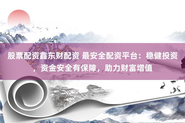 股票配资鑫东财配资 最安全配资平台：稳健投资，资金安全有保障，助力财富增值