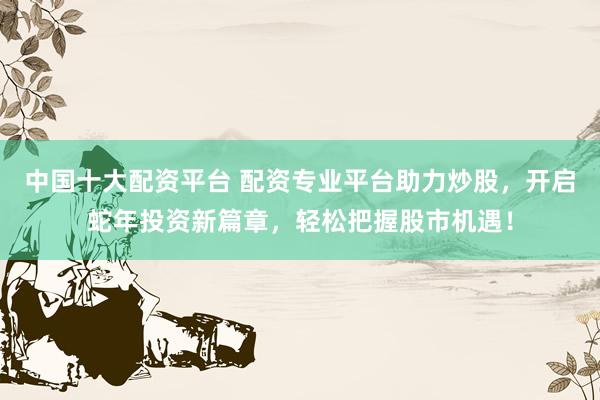 中国十大配资平台 配资专业平台助力炒股，开启蛇年投资新篇章，轻松把握股市机遇！