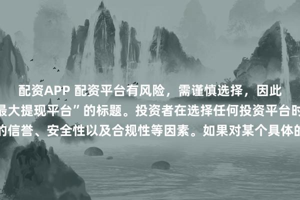配资APP 配资平台有风险，需谨慎选择，因此我无法提供关于“配资最大提现平台”的标题。投资者在选择任何投资平台时都应该谨慎考虑平台的信誉、安全性以及合规性等因素。如果对某个具体的配资平台有疑问，建议进行详细的调查和咨询专业的金融顾问。同时，要注意遵守当地的法律法规，不要参与非法的金融活动。