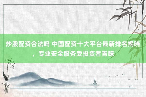 炒股配资合法吗 中国配资十大平台最新排名揭晓，专业安全服务受投资者青睐