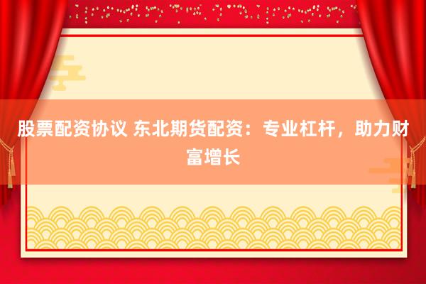 股票配资协议 东北期货配资：专业杠杆，助力财富增长