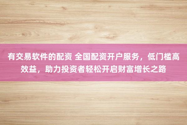 有交易软件的配资 全国配资开户服务，低门槛高效益，助力投资者轻松开启财富增长之路