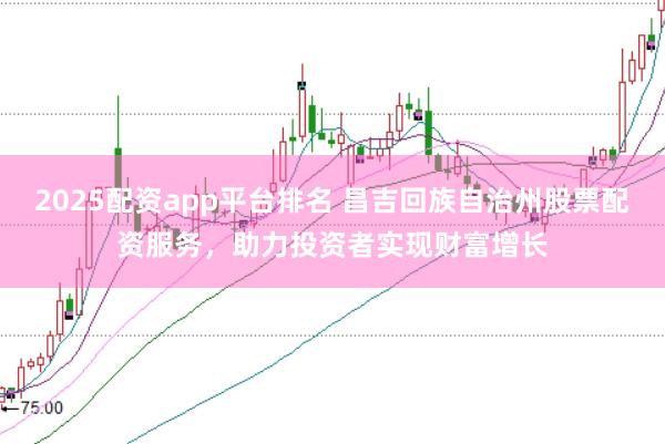 2025配资app平台排名 昌吉回族自治州股票配资服务，助力投资者实现财富增长
