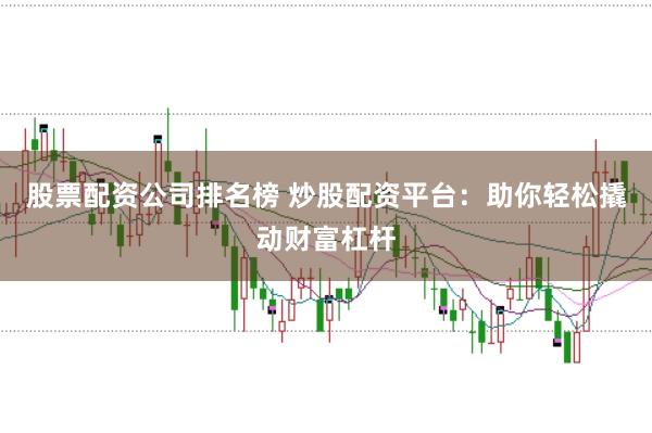 股票配资公司排名榜 炒股配资平台：助你轻松撬动财富杠杆