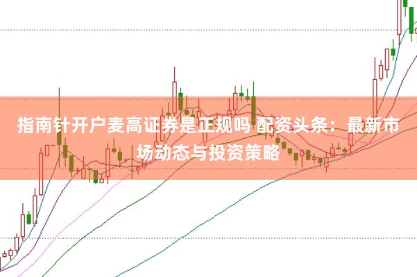 指南针开户麦高证券是正规吗 配资头条：最新市场动态与投资策略