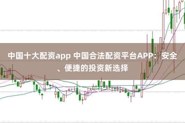 中国十大配资app 中国合法配资平台APP：安全、便捷的投资新选择