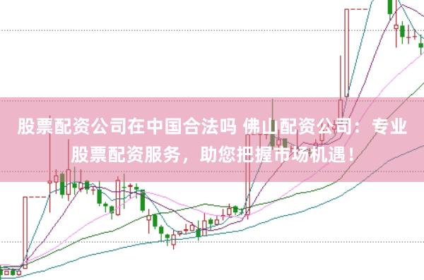 股票配资公司在中国合法吗 佛山配资公司：专业股票配资服务，助您把握市场机遇！