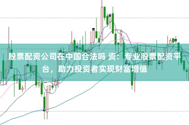 股票配资公司在中国合法吗 资：专业股票配资平台，助力投资者实现财富增值