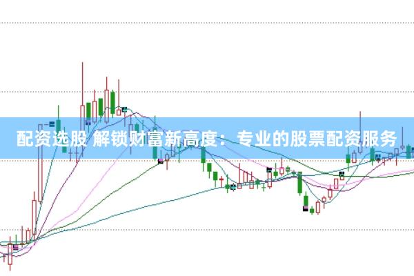 配资选股 解锁财富新高度：专业的股票配资服务