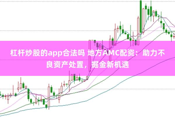 杠杆炒股的app合法吗 地方AMC配资：助力不良资产处置，掘金新机遇