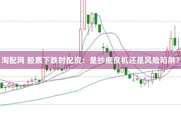 淘配网 股票下跌时配资：是抄底良机还是风险陷阱？