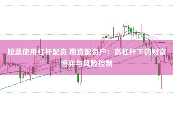 股票使用杠杆配资 期货配资户：高杠杆下的财富博弈与风险控制