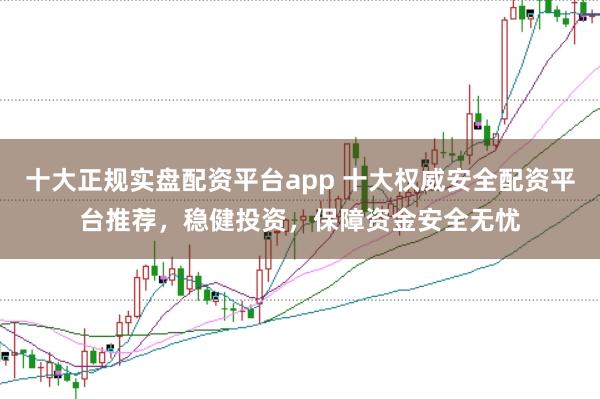十大正规实盘配资平台app 十大权威安全配资平台推荐，稳健投资，保障资金安全无忧