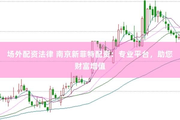 场外配资法律 南京新菲特配资：专业平台，助您财富增值