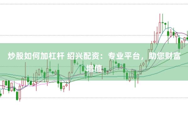 炒股如何加杠杆 绍兴配资：专业平台，助您财富增值