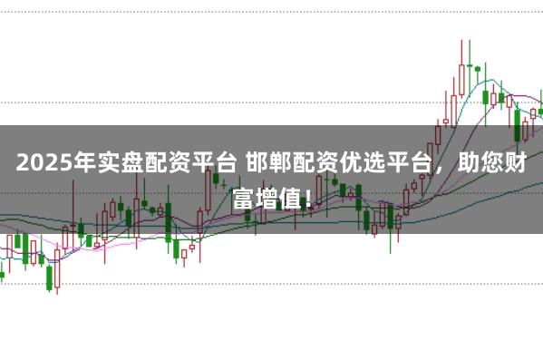 2025年实盘配资平台 邯郸配资优选平台，助您财富增值！