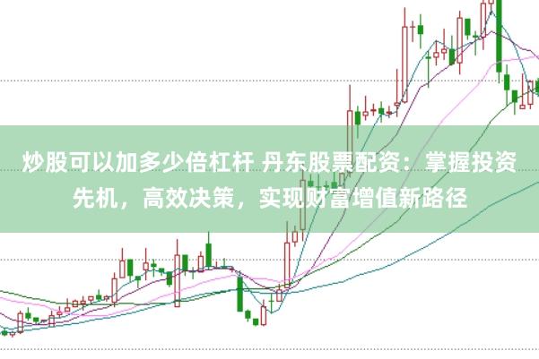 炒股可以加多少倍杠杆 丹东股票配资：掌握投资先机，高效决策，实现财富增值新路径