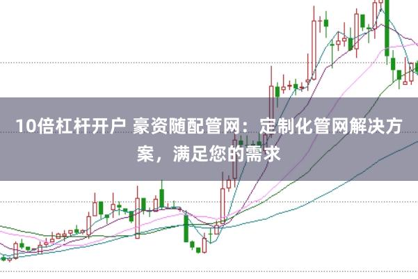 10倍杠杆开户 豪资随配管网：定制化管网解决方案，满足您的需求