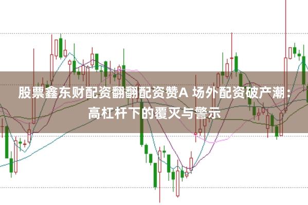股票鑫东财配资翻翻配资赞A 场外配资破产潮：高杠杆下的覆灭与警示