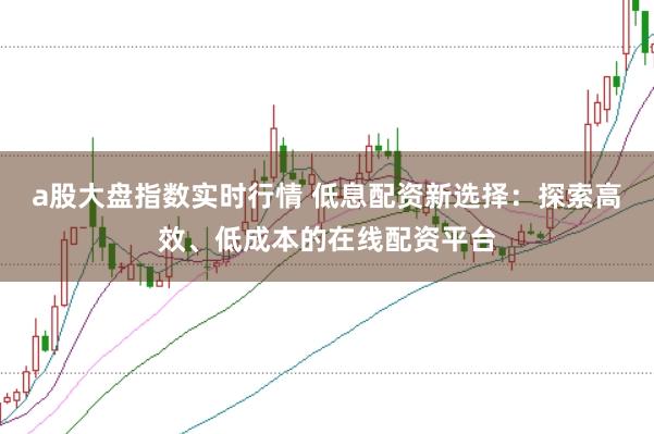 a股大盘指数实时行情 低息配资新选择：探索高效、低成本的在线配资平台