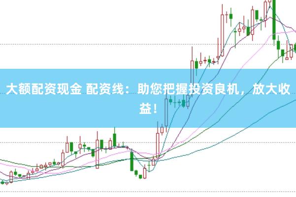 大额配资现金 配资线：助您把握投资良机，放大收益！