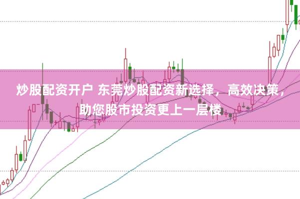 炒股配资开户 东莞炒股配资新选择，高效决策，助您股市投资更上一层楼