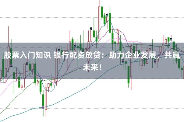 股票入门知识 银行配资放贷：助力企业发展，共赢未来！