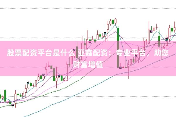 股票配资平台是什么 亚鑫配资：专业平台，助您财富增值