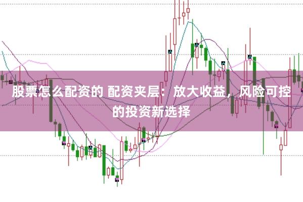 股票怎么配资的 配资夹层：放大收益，风险可控的投资新选择