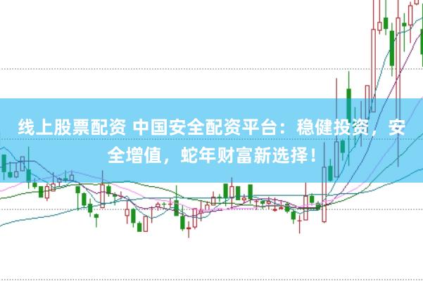 线上股票配资 中国安全配资平台：稳健投资，安全增值，蛇年财富新选择！