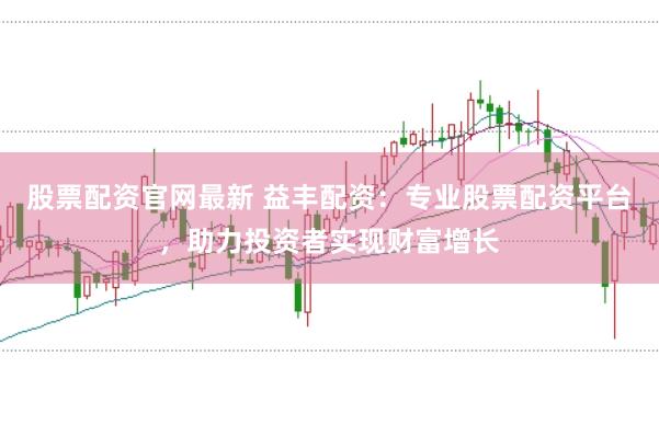 股票配资官网最新 益丰配资：专业股票配资平台，助力投资者实现财富增长
