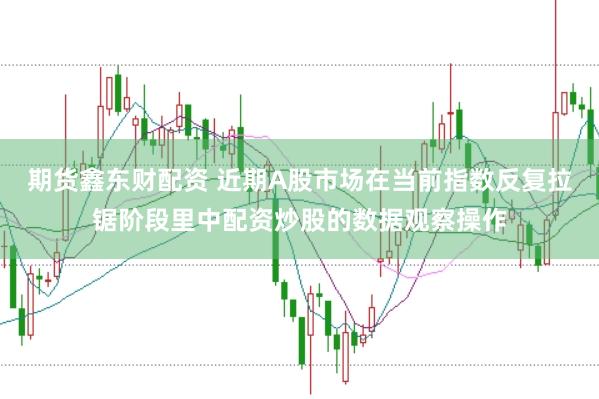 期货鑫东财配资 近期A股市场在当前指数反复拉锯阶段里中配资炒股的数据观察操作