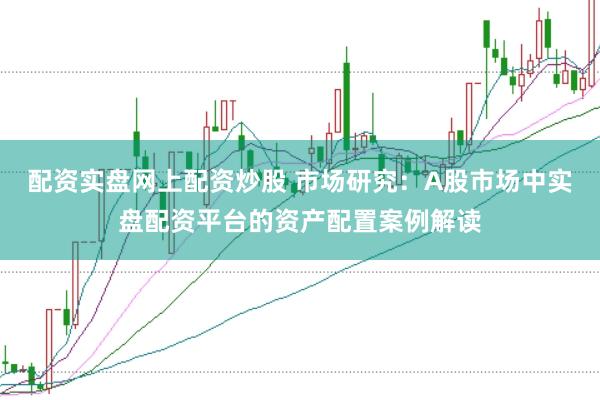 配资实盘网上配资炒股 市场研究:A股市场中实盘配资平台的资产配置案例解读