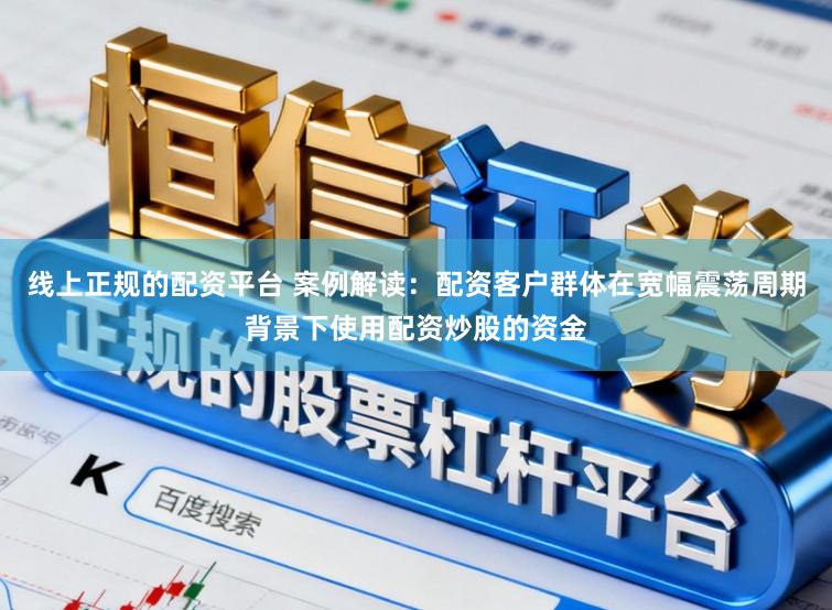 线上正规的配资平台 案例解读：配资客户群体在宽幅震荡周期背景下使用配资炒股的资金