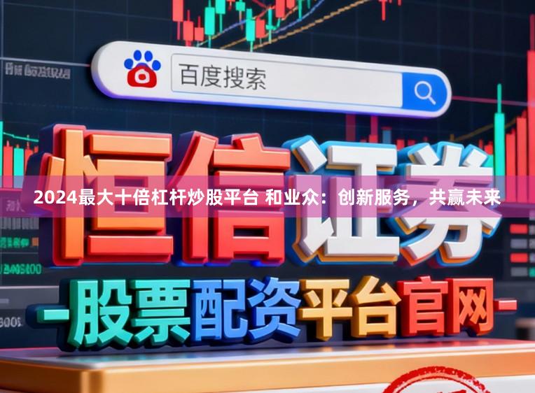 2024最大十倍杠杆炒股平台 和业众:创新服务,共赢未来